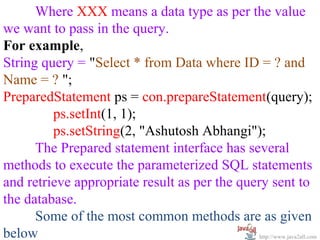 Where XXX means a data type as per the value
we want to pass in the query.
For example,
String query = "Select * from Data where ID = ? and
Name = ? ";
PreparedStatement ps = con.prepareStatement(query);
         ps.setInt(1, 1);
         ps.setString(2, "Ashutosh Abhangi");
      The Prepared statement interface has several
methods to execute the parameterized SQL statements
and retrieve appropriate result as per the query sent to
the database.
      Some of the most common methods are as given
below                                          http://www.java2all.com
 