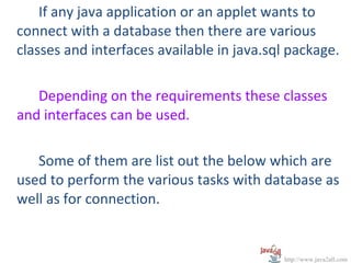 If any java application or an applet wants to
connect with a database then there are various
classes and interfaces available in java.sql package.

   Depending on the requirements these classes
and interfaces can be used.

   Some of them are list out the below which are
used to perform the various tasks with database as
well as for connection.


                                           http://www.java2all.com
 
