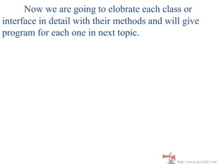 Now we are going to elobrate each class or
interface in detail with their methods and will give
program for each one in next topic.




                                              http://www.java2all.com
 