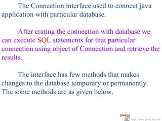 The Connection interface used to connect java
application with particular database.

      After crating the connection with database we
can execute SQL statements for that particular
connection using object of Connection and retrieve the
results.

     The interface has few methods that makes
changes to the database temporary or permanently.
The some methods are as given below.


                                            http://www.java2all.com
 