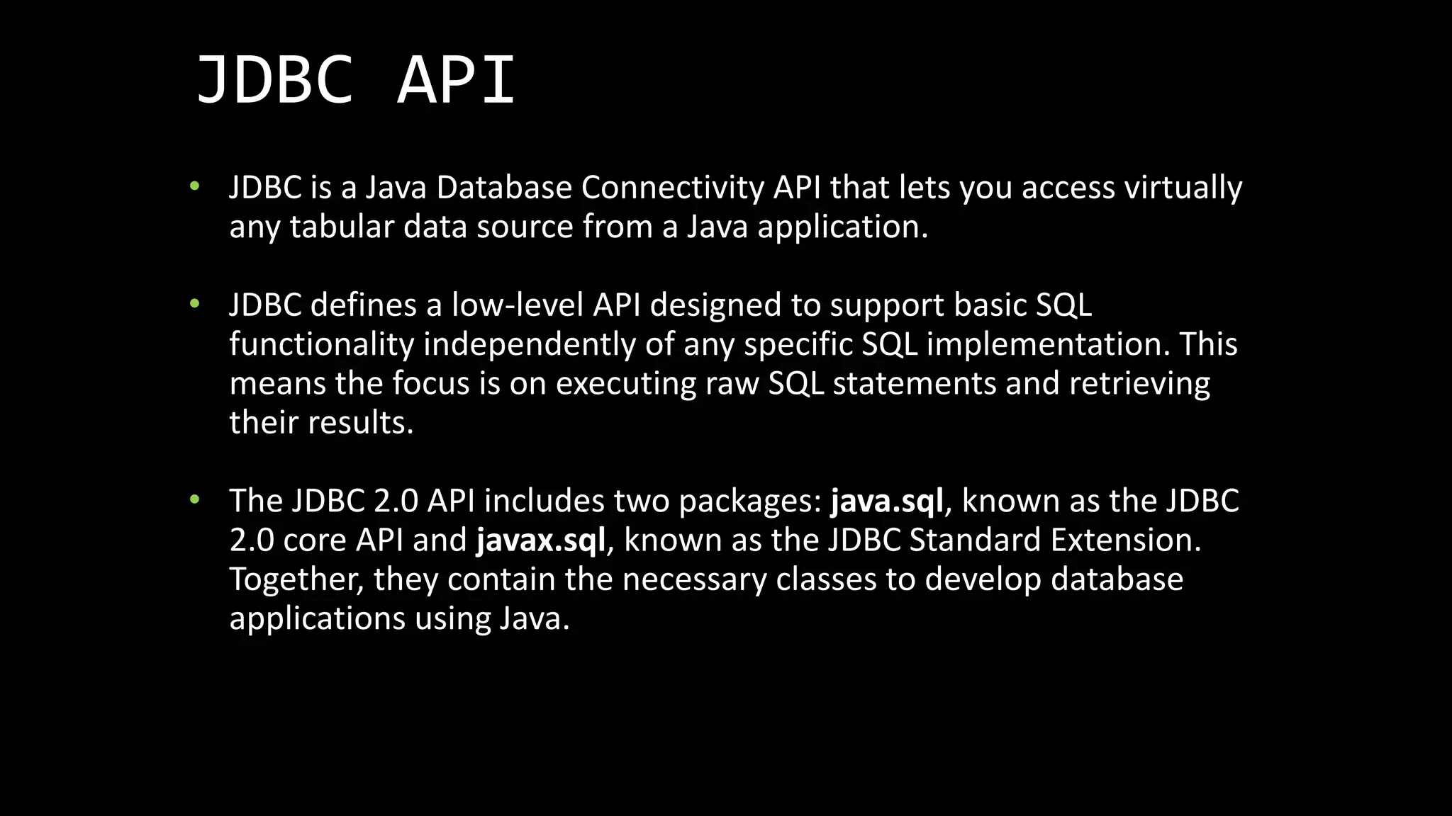 JDBC API
• JDBC is a Java Database Connectivity API that lets you access virtually
any tabular data source from a Java application.
• JDBC defines a low-level API designed to support basic SQL
functionality independently of any specific SQL implementation. This
means the focus is on executing raw SQL statements and retrieving
their results.
• The JDBC 2.0 API includes two packages: java.sql, known as the JDBC
2.0 core API and javax.sql, known as the JDBC Standard Extension.
Together, they contain the necessary classes to develop database
applications using Java.
 
