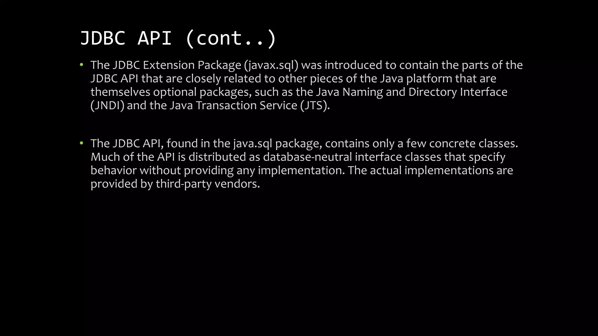 JDBC API (cont..)
• The JDBC Extension Package (javax.sql) was introduced to contain the parts of the
JDBC API that are closely related to other pieces of the Java platform that are
themselves optional packages, such as the Java Naming and Directory Interface
(JNDI) and the Java Transaction Service (JTS).
• The JDBC API, found in the java.sql package, contains only a few concrete classes.
Much of the API is distributed as database-neutral interface classes that specify
behavior without providing any implementation. The actual implementations are
provided by third-party vendors.
 