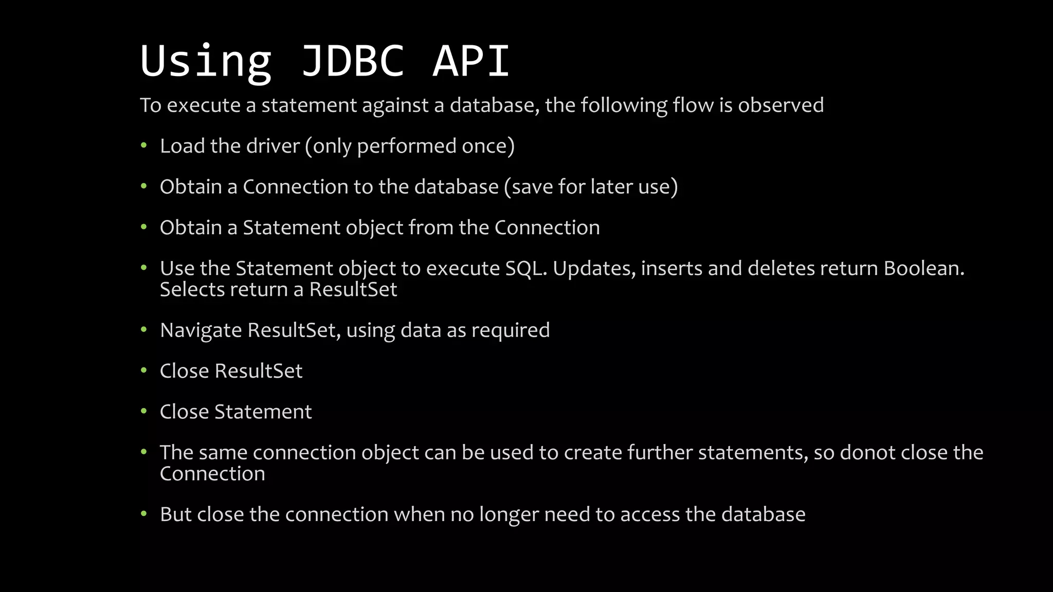 Using JDBC API
To execute a statement against a database, the following flow is observed
• Load the driver (only performed once)
• Obtain a Connection to the database (save for later use)
• Obtain a Statement object from the Connection
• Use the Statement object to execute SQL. Updates, inserts and deletes return Boolean.
Selects return a ResultSet
• Navigate ResultSet, using data as required
• Close ResultSet
• Close Statement
• The same connection object can be used to create further statements, so donot close the
Connection
• But close the connection when no longer need to access the database
 