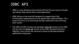 JDBC API
• JDBC is a Java Database Connectivity API that lets you access virtually
any tabular data source from a Java application.
• JDBC defines a low-level API designed to support basic SQL
functionality independently of any specific SQL implementation. This
means the focus is on executing raw SQL statements and retrieving
their results.
• The JDBC 2.0 API includes two packages: java.sql, known as the JDBC
2.0 core API and javax.sql, known as the JDBC Standard Extension.
Together, they contain the necessary classes to develop database
applications using Java.
 