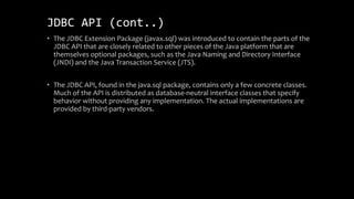 JDBC API (cont..)
• The JDBC Extension Package (javax.sql) was introduced to contain the parts of the
JDBC API that are closely related to other pieces of the Java platform that are
themselves optional packages, such as the Java Naming and Directory Interface
(JNDI) and the Java Transaction Service (JTS).
• The JDBC API, found in the java.sql package, contains only a few concrete classes.
Much of the API is distributed as database-neutral interface classes that specify
behavior without providing any implementation. The actual implementations are
provided by third-party vendors.
 