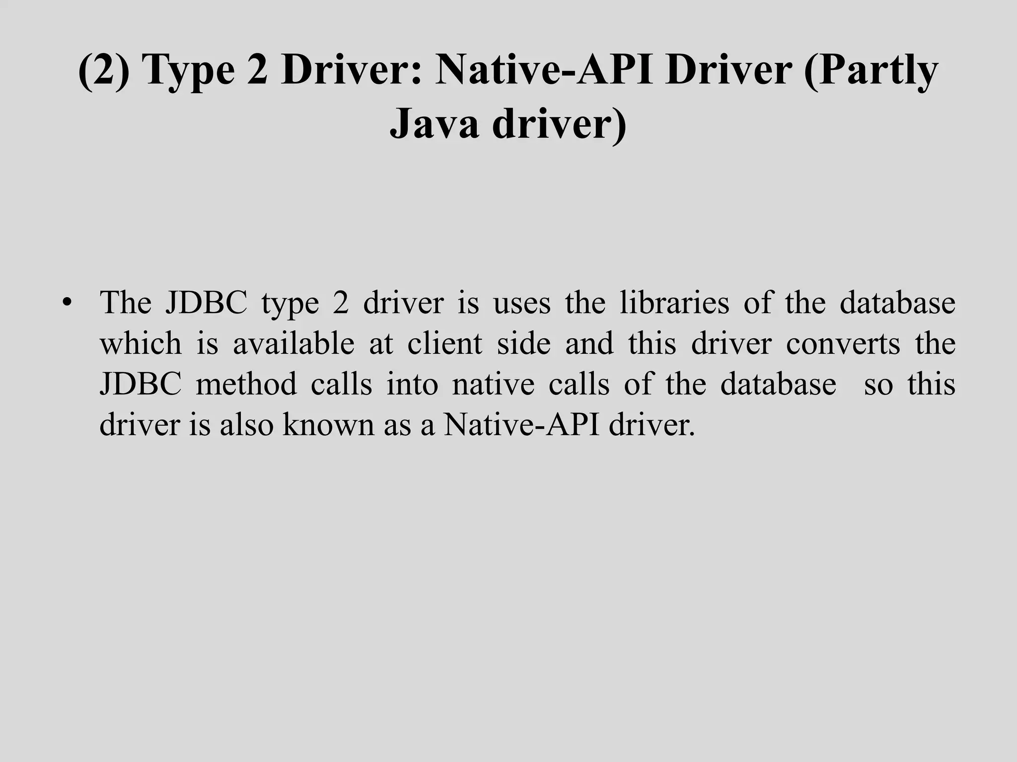 (2) Type 2 Driver: Native-API Driver (Partly
Java driver)
• The JDBC type 2 driver is uses the libraries of the database
which is available at client side and this driver converts the
JDBC method calls into native calls of the database so this
driver is also known as a Native-API driver.
 