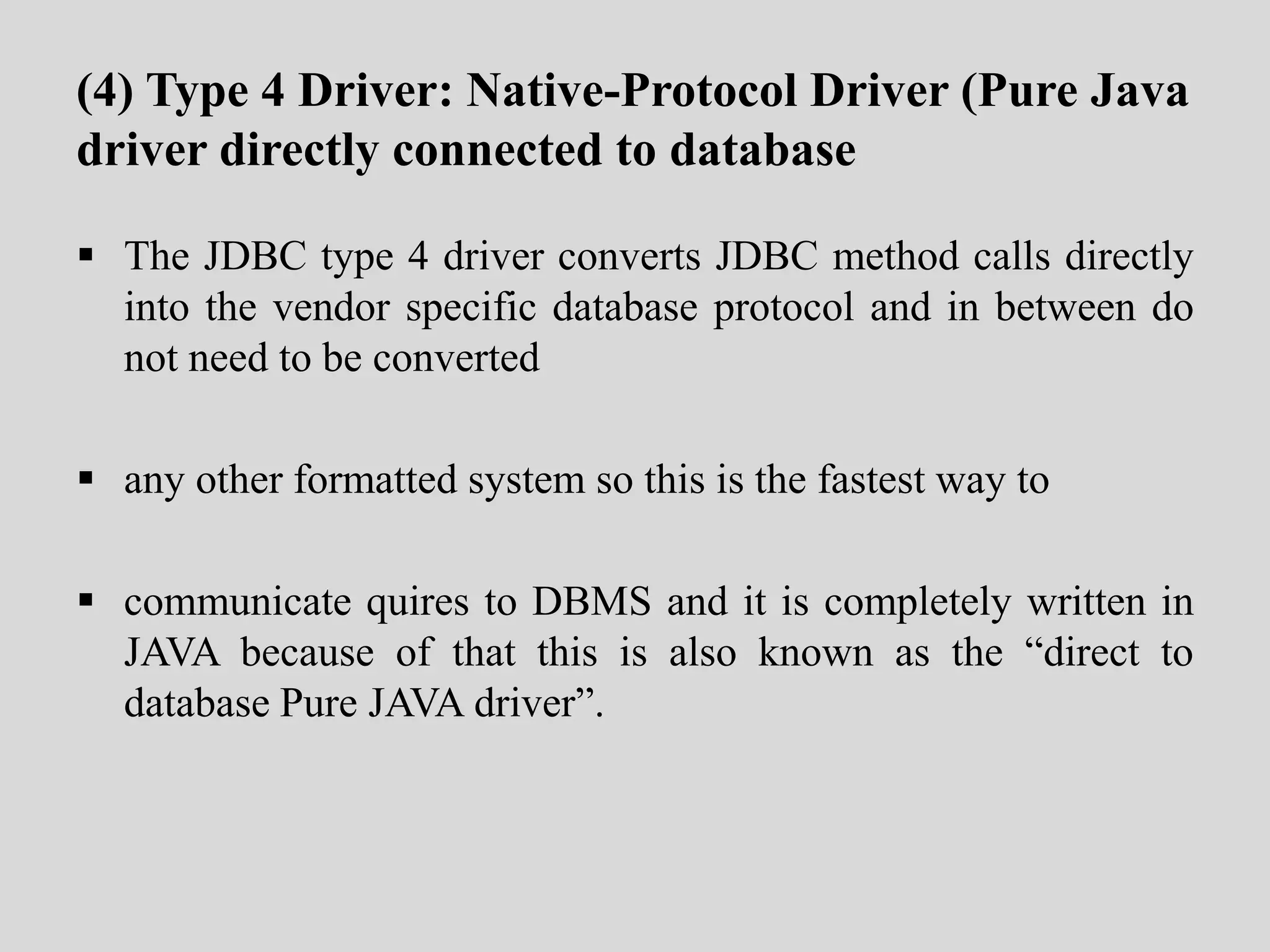 (4) Type 4 Driver: Native-Protocol Driver (Pure Java
driver directly connected to database
 The JDBC type 4 driver converts JDBC method calls directly
into the vendor specific database protocol and in between do
not need to be converted
 any other formatted system so this is the fastest way to
 communicate quires to DBMS and it is completely written in
JAVA because of that this is also known as the “direct to
database Pure JAVA driver”.
 