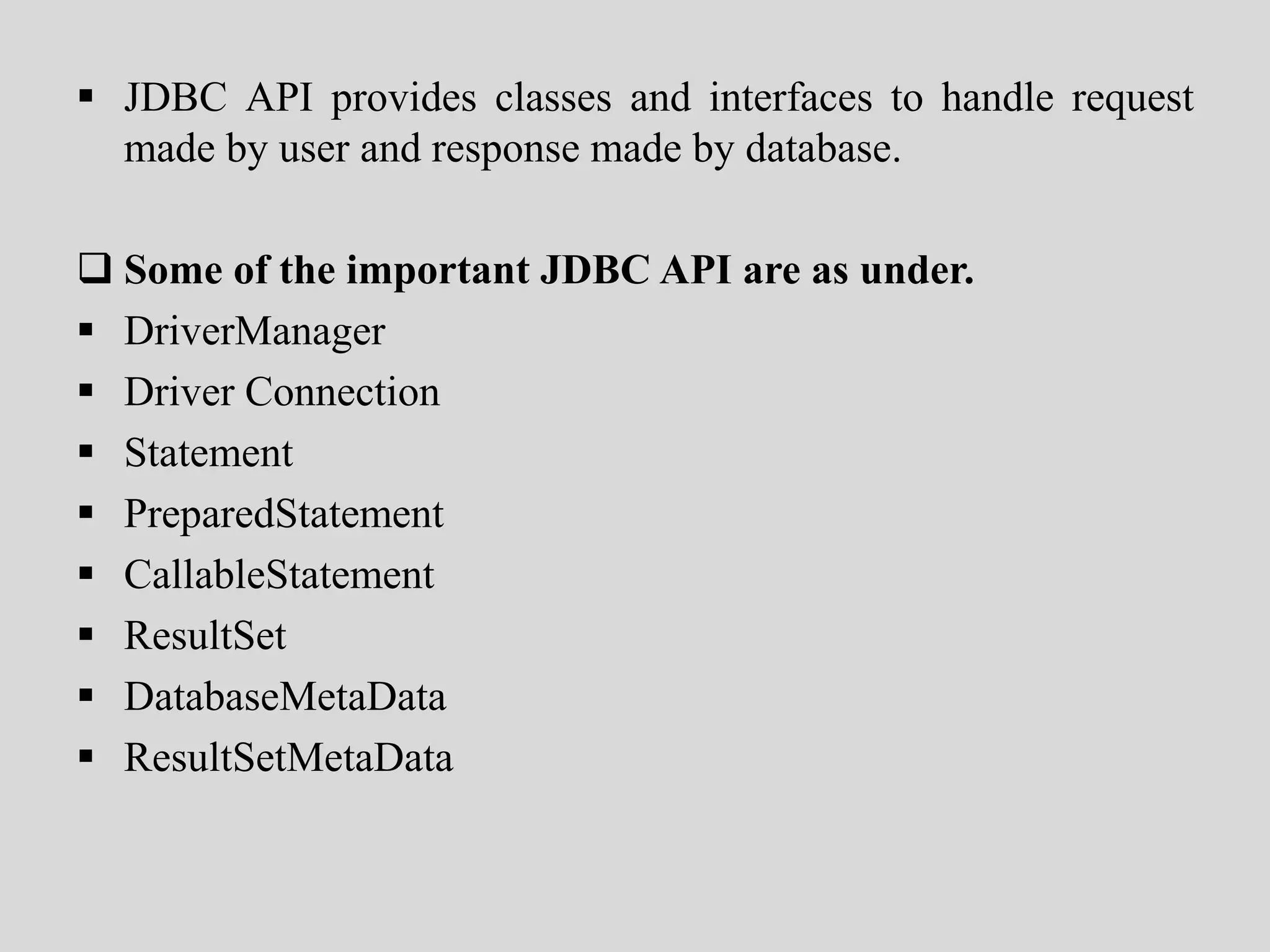  JDBC API provides classes and interfaces to handle request
made by user and response made by database.
 Some of the important JDBC API are as under.
 DriverManager
 Driver Connection
 Statement
 PreparedStatement
 CallableStatement
 ResultSet
 DatabaseMetaData
 ResultSetMetaData
 