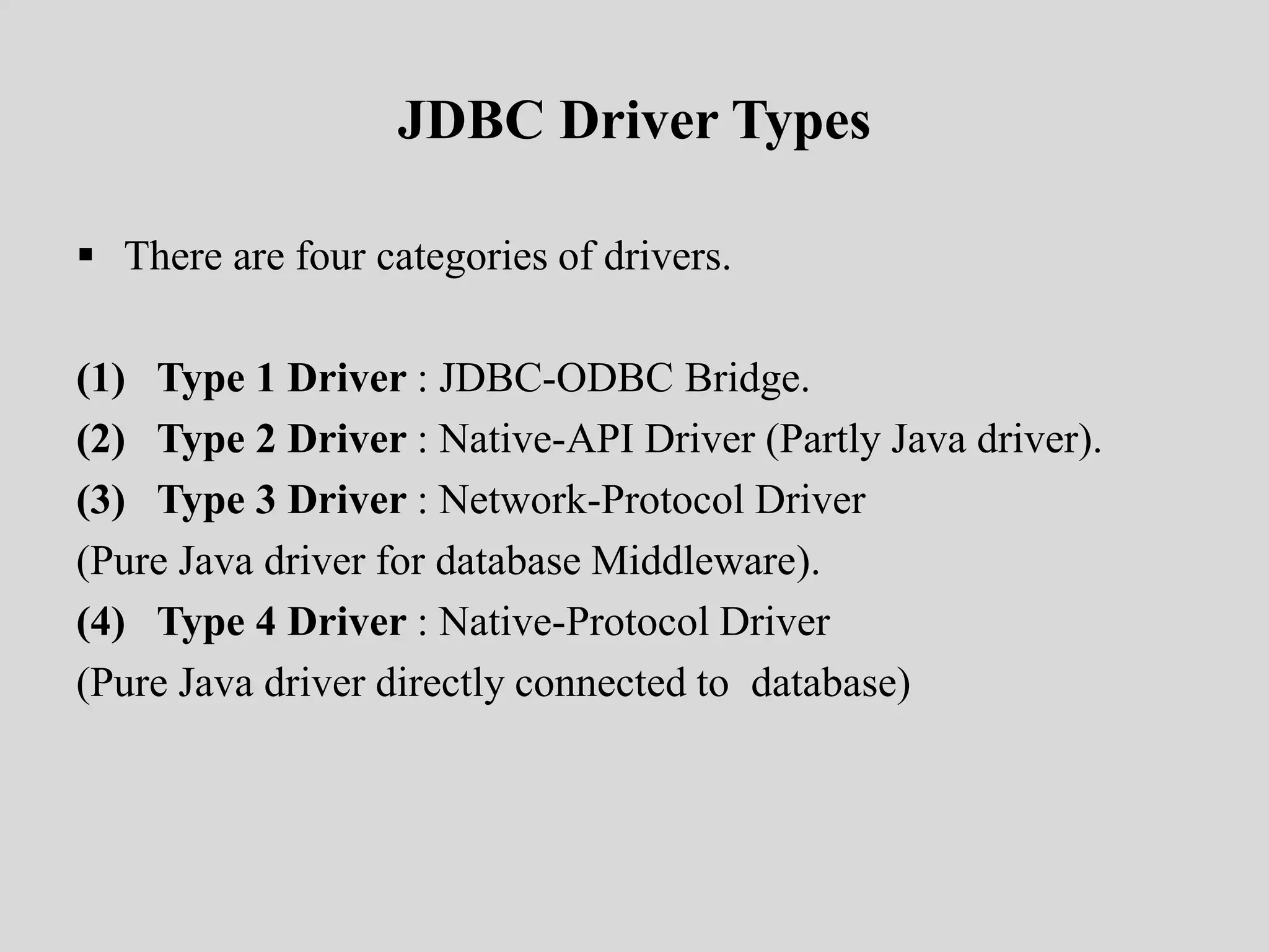 JDBC Driver Types
 There are four categories of drivers.
(1) Type 1 Driver : JDBC-ODBC Bridge.
(2) Type 2 Driver : Native-API Driver (Partly Java driver).
(3) Type 3 Driver : Network-Protocol Driver
(Pure Java driver for database Middleware).
(4) Type 4 Driver : Native-Protocol Driver
(Pure Java driver directly connected to database)
 