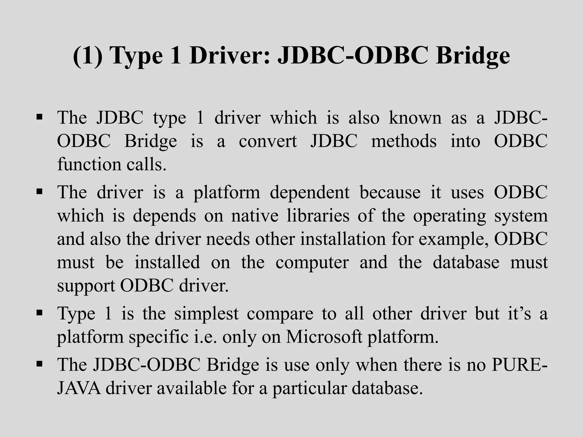 (1) Type 1 Driver: JDBC-ODBC Bridge
 The JDBC type 1 driver which is also known as a JDBC-
ODBC Bridge is a convert JDBC methods into ODBC
function calls.
 The driver is a platform dependent because it uses ODBC
which is depends on native libraries of the operating system
and also the driver needs other installation for example, ODBC
must be installed on the computer and the database must
support ODBC driver.
 Type 1 is the simplest compare to all other driver but it’s a
platform specific i.e. only on Microsoft platform.
 The JDBC-ODBC Bridge is use only when there is no PURE-
JAVA driver available for a particular database.
 