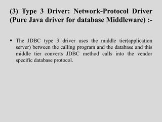 (3) Type 3 Driver: Network-Protocol Driver
(Pure Java driver for database Middleware) :-
 The JDBC type 3 driver uses the middle tier(application
server) between the calling program and the database and this
middle tier converts JDBC method calls into the vendor
specific database protocol.
 