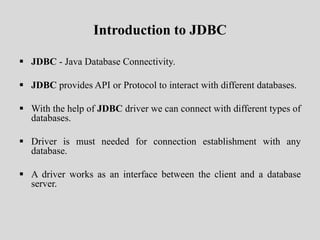 Introduction to JDBC
 JDBC - Java Database Connectivity.
 JDBC provides API or Protocol to interact with different databases.
 With the help of JDBC driver we can connect with different types of
databases.
 Driver is must needed for connection establishment with any
database.
 A driver works as an interface between the client and a database
server.
 
