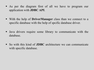  As per the diagram first of all we have to program our
application with JDBC API.
 With the help of DriverManager class than we connect to a
specific database with the help of spcific database driver.
 Java drivers require some library to communicate with the
database.
 So with this kind of JDBC architecture we can communicate
with specific database.
 