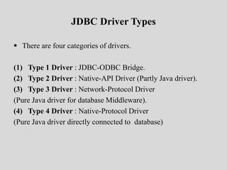 JDBC Driver Types
 There are four categories of drivers.
(1) Type 1 Driver : JDBC-ODBC Bridge.
(2) Type 2 Driver : Native-API Driver (Partly Java driver).
(3) Type 3 Driver : Network-Protocol Driver
(Pure Java driver for database Middleware).
(4) Type 4 Driver : Native-Protocol Driver
(Pure Java driver directly connected to database)
 