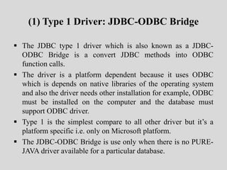 (1) Type 1 Driver: JDBC-ODBC Bridge
 The JDBC type 1 driver which is also known as a JDBC-
ODBC Bridge is a convert JDBC methods into ODBC
function calls.
 The driver is a platform dependent because it uses ODBC
which is depends on native libraries of the operating system
and also the driver needs other installation for example, ODBC
must be installed on the computer and the database must
support ODBC driver.
 Type 1 is the simplest compare to all other driver but it’s a
platform specific i.e. only on Microsoft platform.
 The JDBC-ODBC Bridge is use only when there is no PURE-
JAVA driver available for a particular database.
 