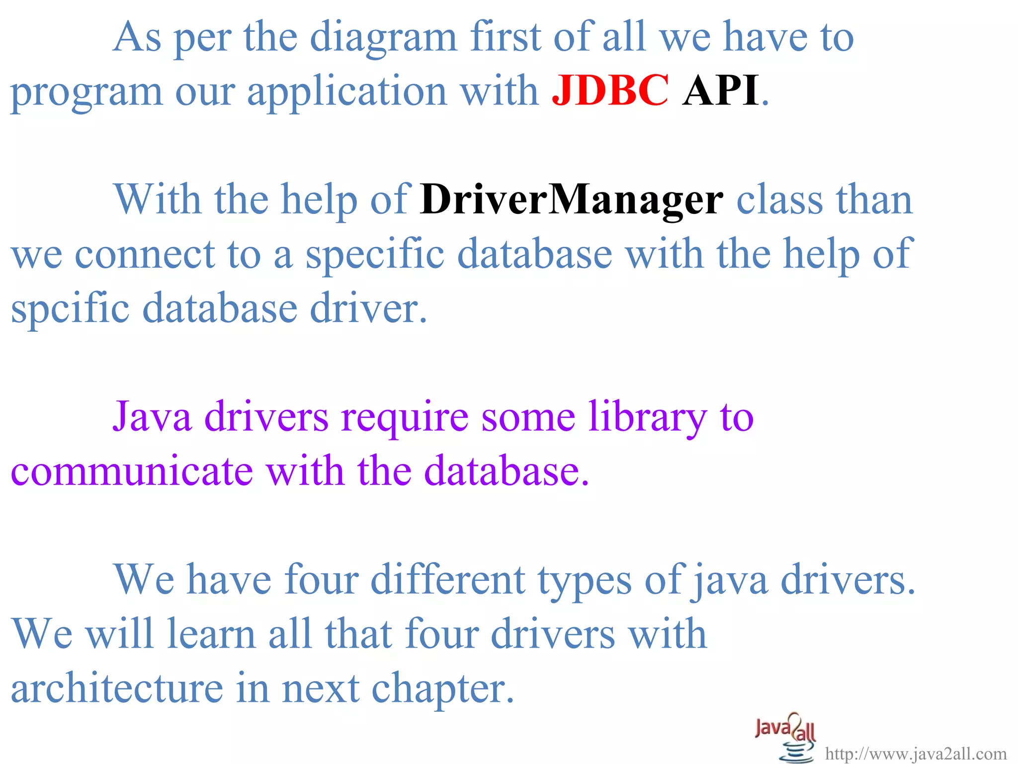 As per the diagram first of all we have to
program our application with JDBC API.

      With the help of DriverManager class than
we connect to a specific database with the help of
spcific database driver.

    Java drivers require some library to
communicate with the database.

      We have four different types of java drivers.
We will learn all that four drivers with
architecture in next chapter.
                                             http://www.java2all.com
 