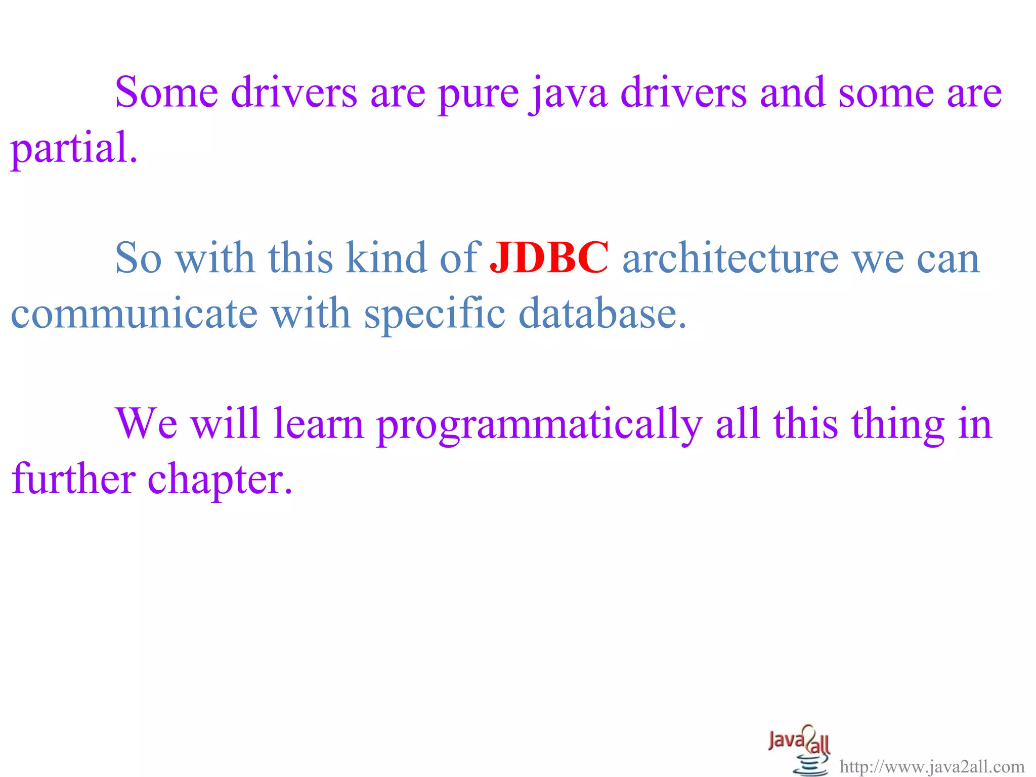 Some drivers are pure java drivers and some are
partial.

    So with this kind of JDBC architecture we can
communicate with specific database.

      We will learn programmatically all this thing in
further chapter.




                                             http://www.java2all.com
 