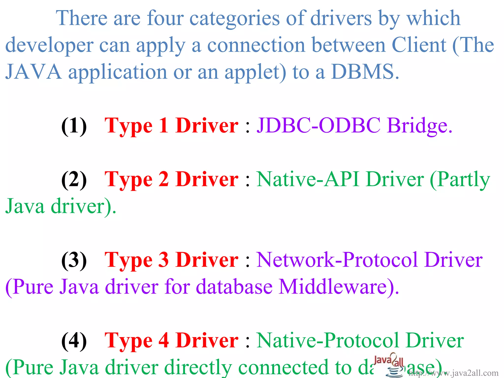 There are four categories of drivers by which
developer can apply a connection between Client (The
JAVA application or an applet) to a DBMS.

       (1) Type 1 Driver : JDBC-ODBC Bridge.

      (2) Type 2 Driver : Native-API Driver (Partly
Java driver).

      (3) Type 3 Driver : Network-Protocol Driver
(Pure Java driver for database Middleware).

      (4) Type 4 Driver : Native-Protocol Driver
(Pure Java driver directly connected to database).
                                             http://www.java2all.com
 