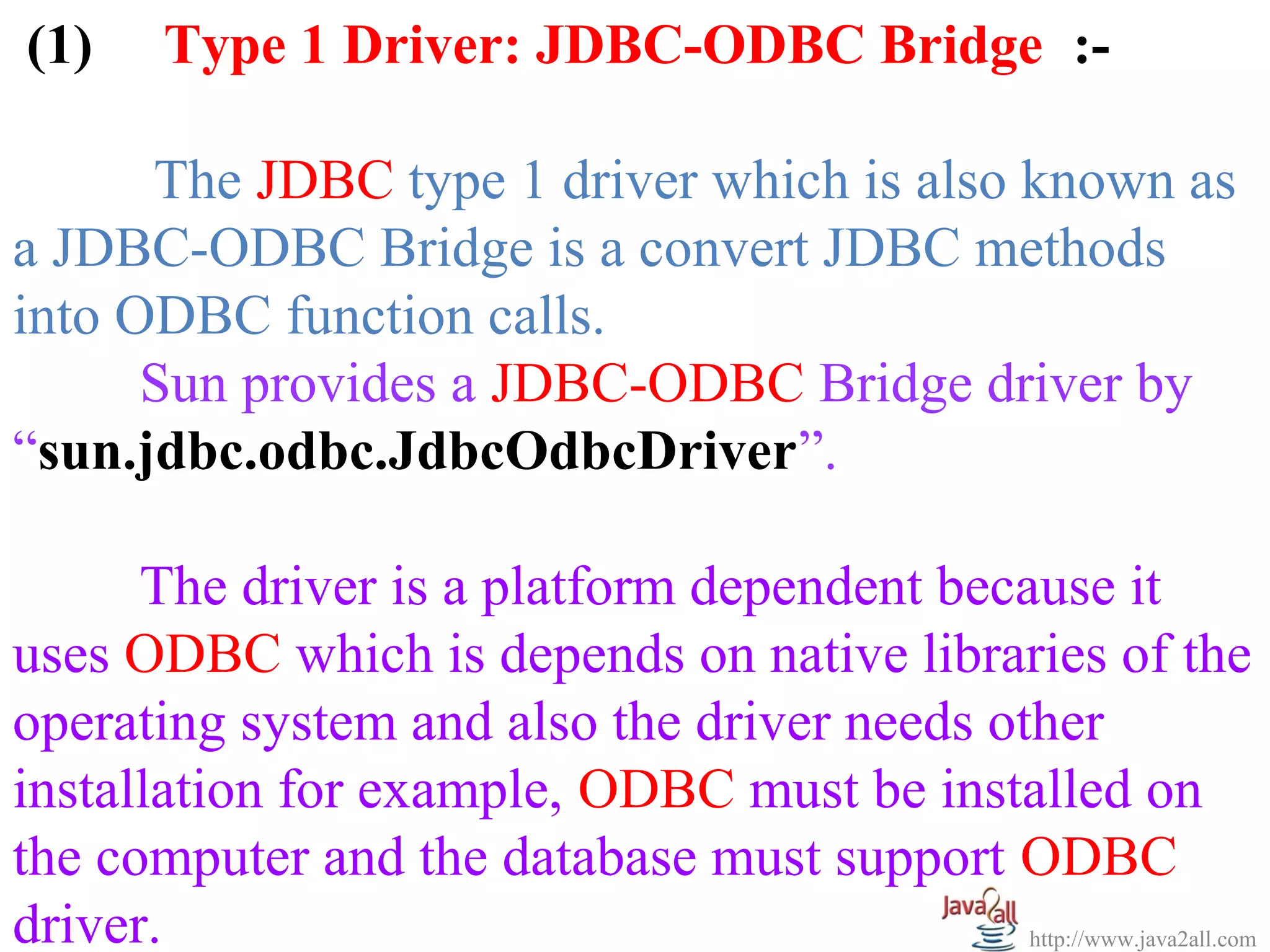 (1)     Type 1 Driver: JDBC-ODBC Bridge :-

      The JDBC type 1 driver which is also known as
a JDBC-ODBC Bridge is a convert JDBC methods
into ODBC function calls.
      Sun provides a JDBC-ODBC Bridge driver by
“sun.jdbc.odbc.JdbcOdbcDriver”.

      The driver is a platform dependent because it
uses ODBC which is depends on native libraries of the
operating system and also the driver needs other
installation for example, ODBC must be installed on
the computer and the database must support ODBC
driver.                                      http://www.java2all.com
 
