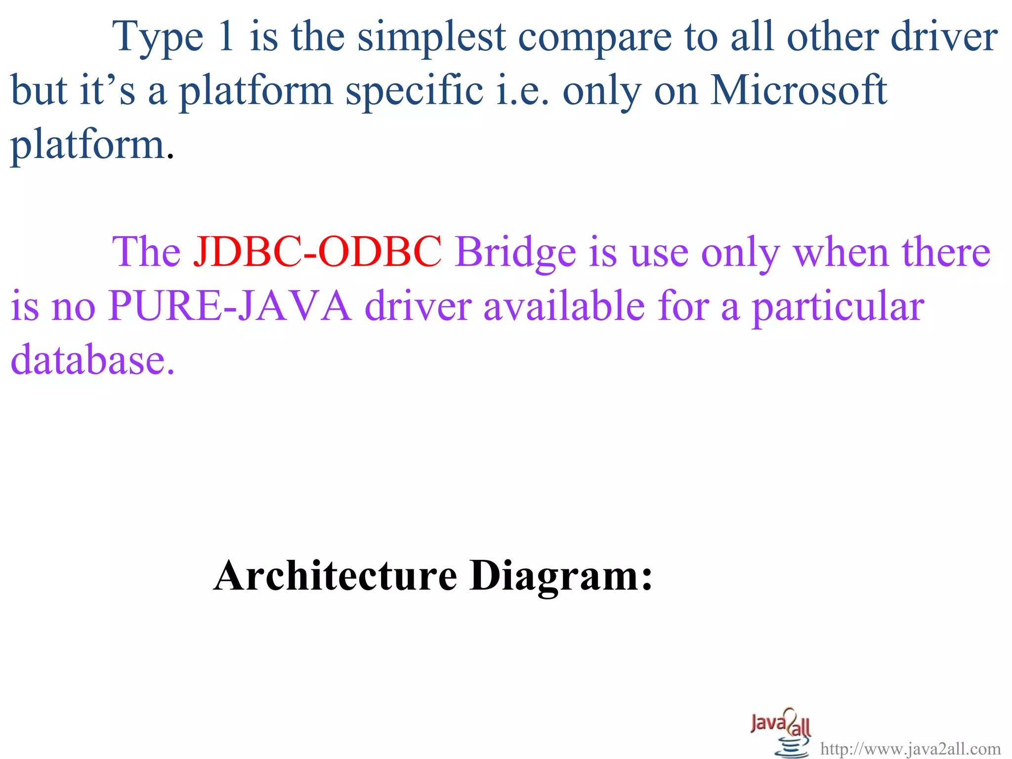 Type 1 is the simplest compare to all other driver
but it’s a platform specific i.e. only on Microsoft
platform.

      The JDBC-ODBC Bridge is use only when there
is no PURE-JAVA driver available for a particular
database.



           Architecture Diagram:


                                              http://www.java2all.com
 