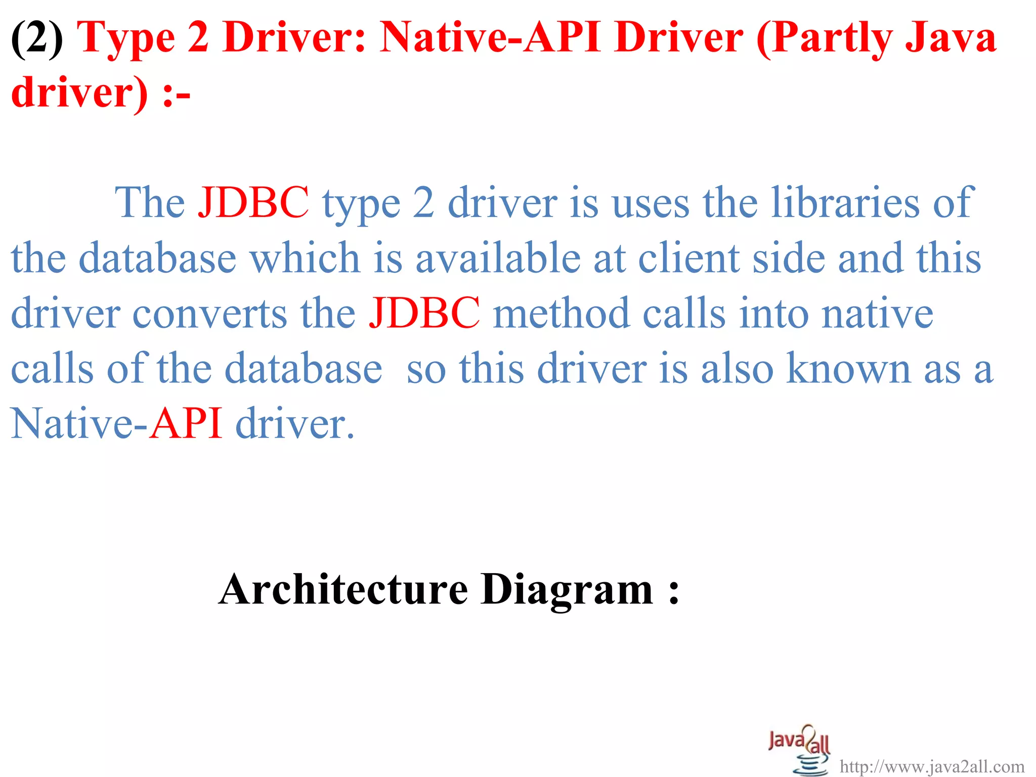 (2) Type 2 Driver: Native-API Driver (Partly Java
driver) :-

      The JDBC type 2 driver is uses the libraries of
the database which is available at client side and this
driver converts the JDBC method calls into native
calls of the database so this driver is also known as a
Native-API driver.


           Architecture Diagram :


                                              http://www.java2all.com
 