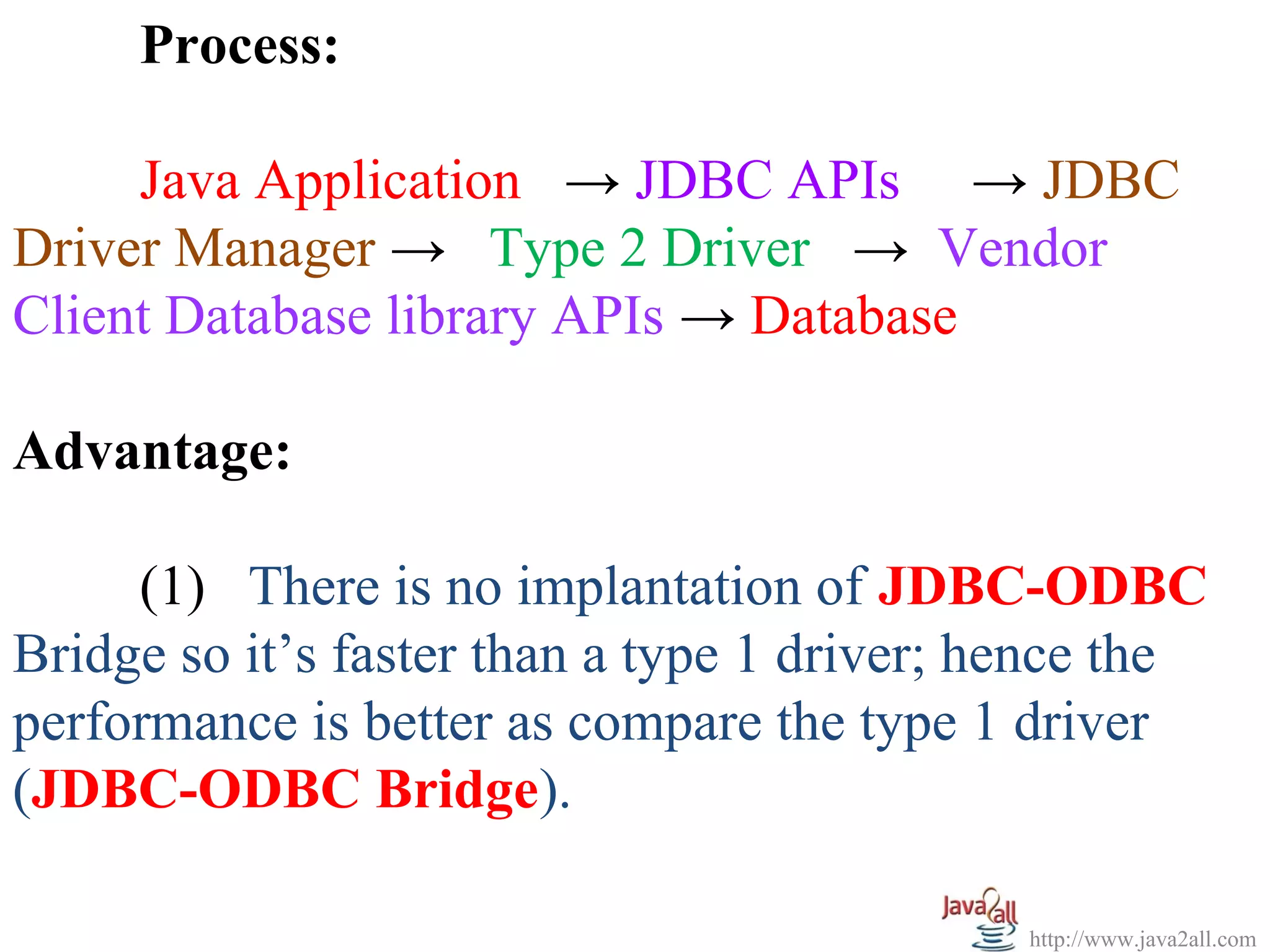 Process:

     Java Application → JDBC APIs → JDBC
Driver Manager → Type 2 Driver → Vendor
Client Database library APIs → Database

Advantage:

     (1) There is no implantation of JDBC-ODBC
Bridge so it’s faster than a type 1 driver; hence the
performance is better as compare the type 1 driver
(JDBC-ODBC Bridge).

                                             http://www.java2all.com
 