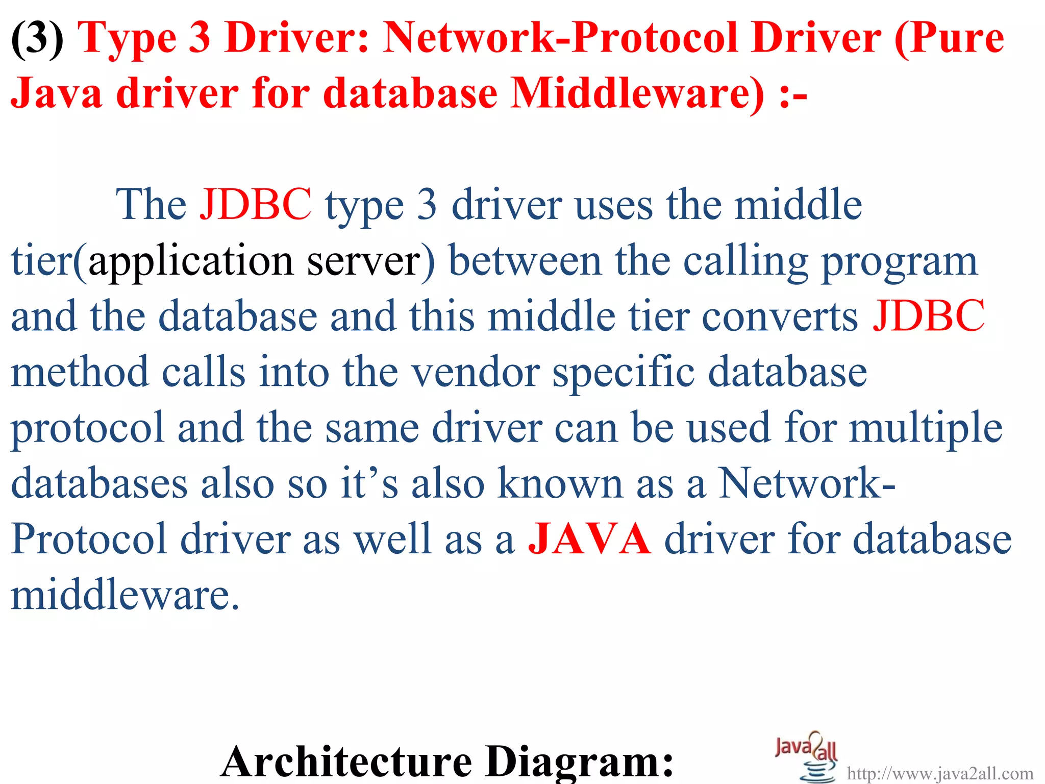 (3) Type 3 Driver: Network-Protocol Driver (Pure
Java driver for database Middleware) :-

      The JDBC type 3 driver uses the middle
tier(application server) between the calling program
and the database and this middle tier converts JDBC
method calls into the vendor specific database
protocol and the same driver can be used for multiple
databases also so it’s also known as a Network-
Protocol driver as well as a JAVA driver for database
middleware.


           Architecture Diagram:            http://www.java2all.com
 