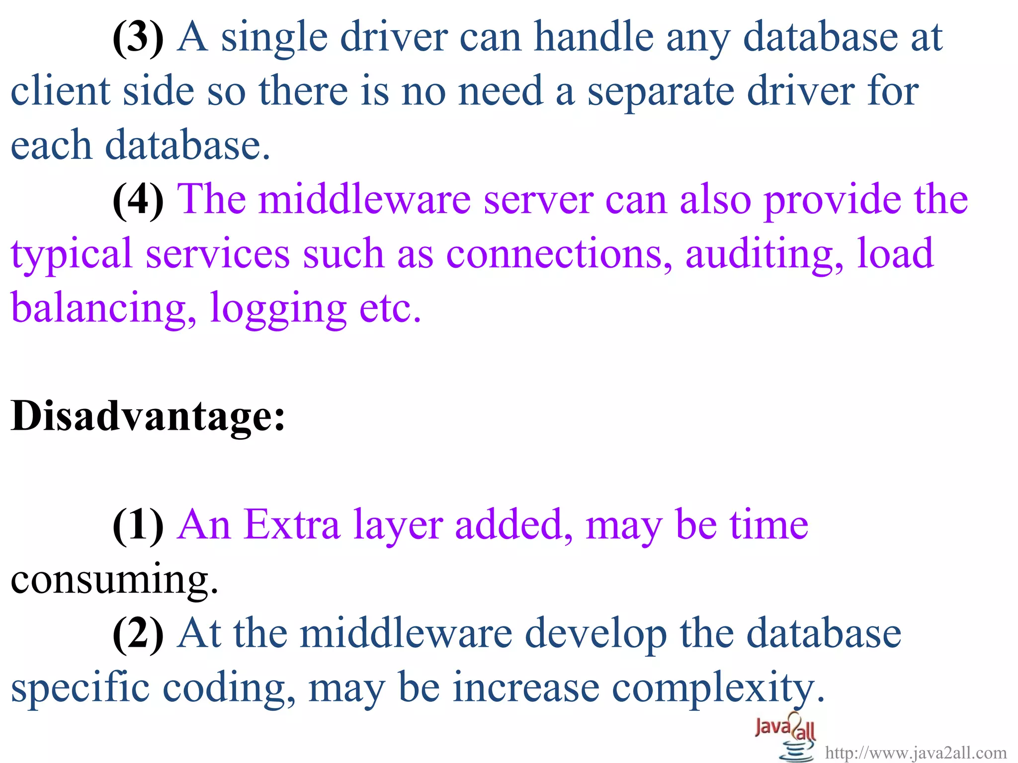 (3) A single driver can handle any database at
client side so there is no need a separate driver for
each database.
      (4) The middleware server can also provide the
typical services such as connections, auditing, load
balancing, logging etc.

Disadvantage:

      (1) An Extra layer added, may be time
consuming.
      (2) At the middleware develop the database
specific coding, may be increase complexity.
                                             http://www.java2all.com
 