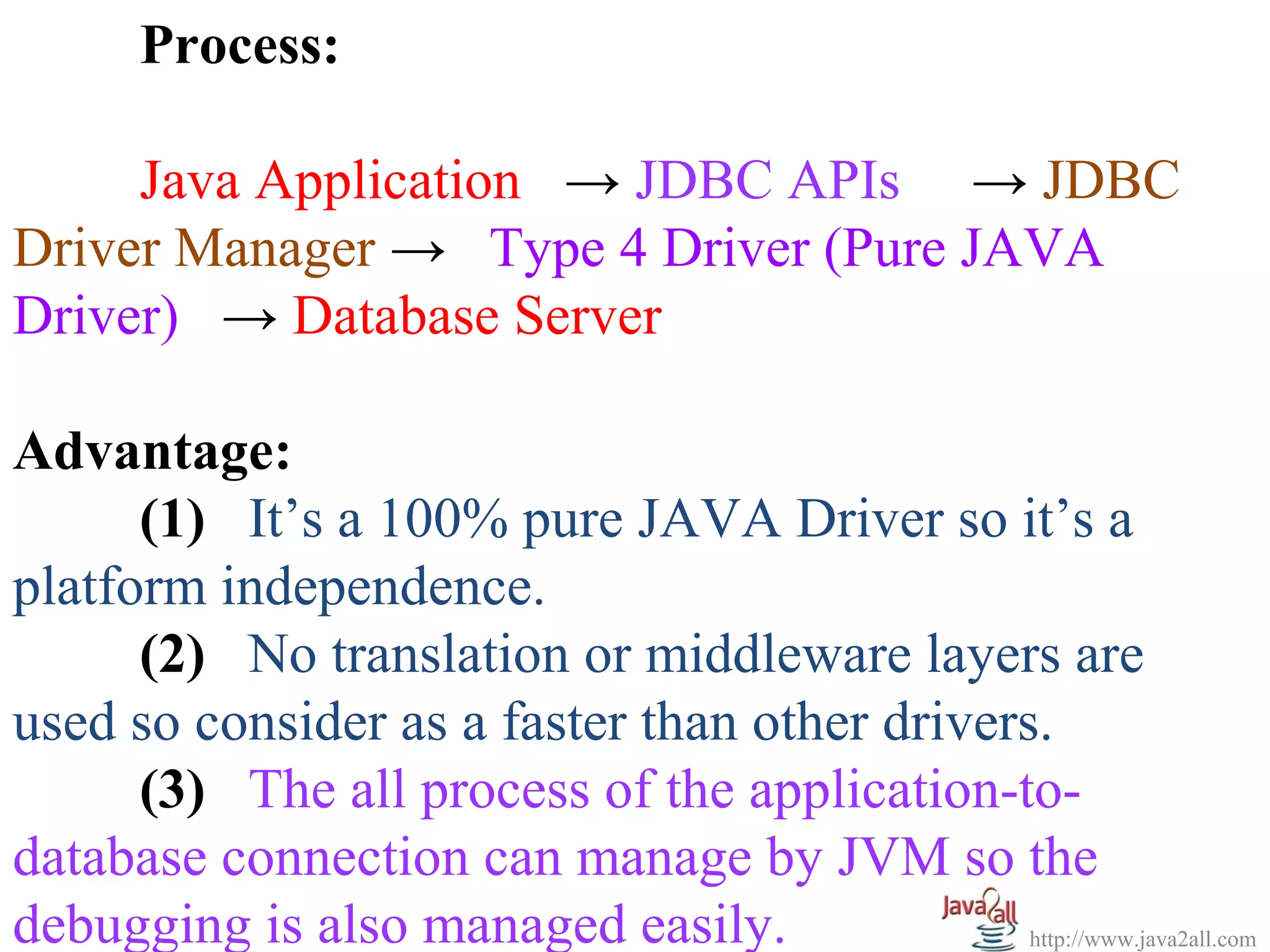 Process:

     Java Application → JDBC APIs → JDBC
Driver Manager → Type 4 Driver (Pure JAVA
Driver) → Database Server

Advantage:
      (1) It’s a 100% pure JAVA Driver so it’s a
platform independence.
      (2) No translation or middleware layers are
used so consider as a faster than other drivers.
      (3) The all process of the application-to-
database connection can manage by JVM so the
debugging is also managed easily.              http://www.java2all.com
 