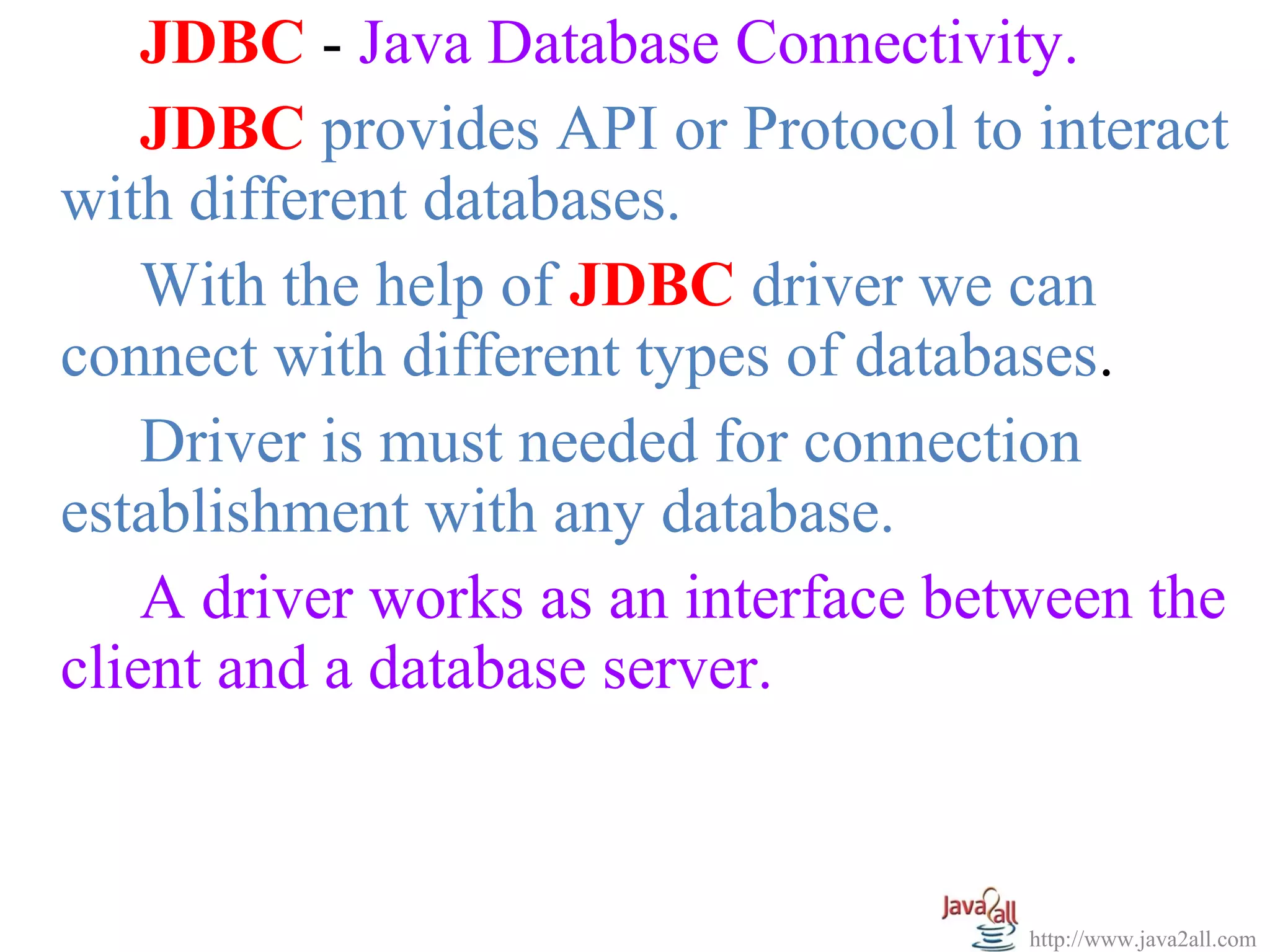 JDBC - Java Database Connectivity.
    JDBC provides API or Protocol to interact
with different databases.
    With the help of JDBC driver we can
connect with different types of databases.
    Driver is must needed for connection
establishment with any database.
    A driver works as an interface between the
client and a database server.



                                      http://www.java2all.com
 