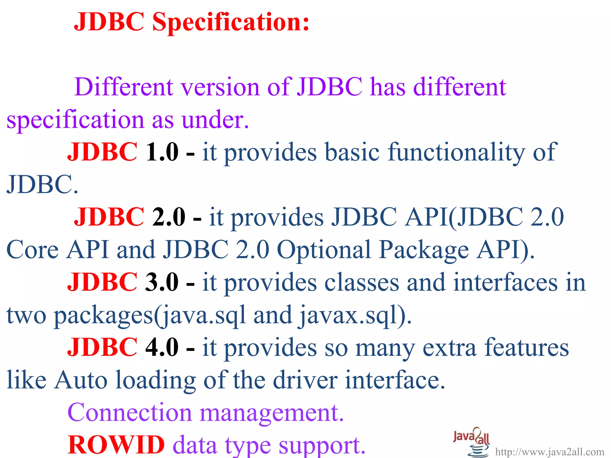JDBC Specification:

      Different version of JDBC has different
specification as under.
      JDBC 1.0 - it provides basic functionality of
JDBC.
      JDBC 2.0 - it provides JDBC API(JDBC 2.0
Core API and JDBC 2.0 Optional Package API).
      JDBC 3.0 - it provides classes and interfaces in
two packages(java.sql and javax.sql).
      JDBC 4.0 - it provides so many extra features
like Auto loading of the driver interface.
      Connection management.
      ROWID data type support.               http://www.java2all.com
 