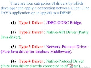 There are four categories of drivers by which
developer can apply a connection between Client (The
JAVA application or an applet) to a DBMS.

       (1) Type 1 Driver : JDBC-ODBC Bridge.

      (2) Type 2 Driver : Native-API Driver (Partly
Java driver).

      (3) Type 3 Driver : Network-Protocol Driver
(Pure Java driver for database Middleware).

      (4) Type 4 Driver : Native-Protocol Driver
(Pure Java driver directly connected to database).
                                             http://www.java2all.com
 