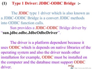 (1)     Type 1 Driver: JDBC-ODBC Bridge :-

      The JDBC type 1 driver which is also known as
a JDBC-ODBC Bridge is a convert JDBC methods
into ODBC function calls.
      Sun provides a JDBC-ODBC Bridge driver by
“sun.jdbc.odbc.JdbcOdbcDriver”.

      The driver is a platform dependent because it
uses ODBC which is depends on native libraries of the
operating system and also the driver needs other
installation for example, ODBC must be installed on
the computer and the database must support ODBC
driver.                                      http://www.java2all.com
 