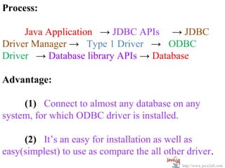 Process:

     Java Application → JDBC APIs → JDBC
Driver Manager → Type 1 Driver → ODBC
Driver → Database library APIs → Database

Advantage:

     (1) Connect to almost any database on any
system, for which ODBC driver is installed.

     (2) It’s an easy for installation as well as
easy(simplest) to use as compare the all other driver.
                                              http://www.java2all.com
 
