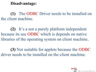 Disadvantage:

      (1) The ODBC Driver needs to be installed on
the client machine.

      (2) It’s a not a purely platform independent
because its use ODBC which is depends on native
libraries of the operating system on client machine.

      (3) Not suitable for applets because the ODBC
driver needs to be installed on the client machine.


                                             http://www.java2all.com
 