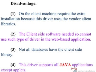 Disadvantage:

      (1) On the client machine require the extra
installation because this driver uses the vendor client
libraries.

      (2) The Client side software needed so cannot
use such type of driver in the web-based application.

      (3) Not all databases have the client side
library.

     (4) This driver supports all JAVA applications
except applets.                           http://www.java2all.com
 