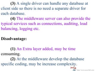 (3) A single driver can handle any database at
client side so there is no need a separate driver for
each database.
      (4) The middleware server can also provide the
typical services such as connections, auditing, load
balancing, logging etc.

Disadvantage:

      (1) An Extra layer added, may be time
consuming.
      (2) At the middleware develop the database
specific coding, may be increase complexity.
                                             http://www.java2all.com
 