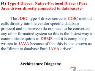 (4) Type 4 Driver: Native-Protocol Driver (Pure
Java driver directly connected to database) :-

      The JDBC type 4 driver converts JDBC method
calls directly into the vendor specific database
protocol and in between do not need to be converted
any other formatted system so this is the fastest way to
communicate quires to DBMS and it is completely
written in JAVA because of that this is also known as
the “direct to database Pure JAVA driver”.


           Architecture Diagram:
                                              http://www.java2all.com
 