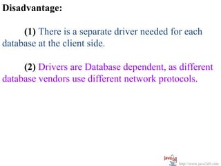 Disadvantage:

     (1) There is a separate driver needed for each
database at the client side.

     (2) Drivers are Database dependent, as different
database vendors use different network protocols.




                                             http://www.java2all.com
 