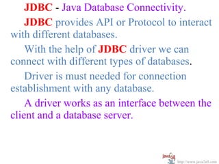 JDBC - Java Database Connectivity.
    JDBC provides API or Protocol to interact
with different databases.
    With the help of JDBC driver we can
connect with different types of databases.
    Driver is must needed for connection
establishment with any database.
    A driver works as an interface between the
client and a database server.



                                      http://www.java2all.com
 