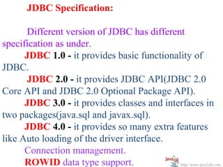 JDBC Specification:

      Different version of JDBC has different
specification as under.
      JDBC 1.0 - it provides basic functionality of
JDBC.
      JDBC 2.0 - it provides JDBC API(JDBC 2.0
Core API and JDBC 2.0 Optional Package API).
      JDBC 3.0 - it provides classes and interfaces in
two packages(java.sql and javax.sql).
      JDBC 4.0 - it provides so many extra features
like Auto loading of the driver interface.
      Connection management.
      ROWID data type support.               http://www.java2all.com
 