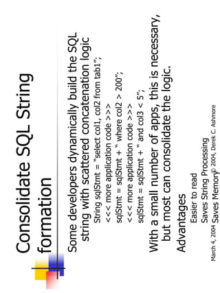Consolidate SQL String
  formation
  Some developers dynamically build the SQL
    string with scattered concatenation logic
           String sqlStmt = “select col1, col2 from tab1”;
           <<< more application code >>>
           sqlStmt = sqlStmt + “ where col2 > 200”;
           <<< more application code >>>
           sqlStmt = sqlStmt + “ and col3 < 5”;
  With a small number of apps, this is necessary,
    but most can consolidate the logic.
  Advantages
              Easier to read
              Saves String Processing
                            ©
March 4, 2004 Saves Memory 2004, Derek C. Ashmore
 