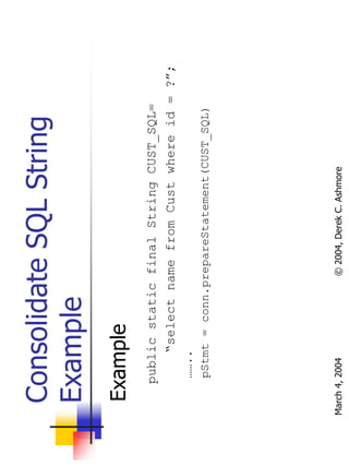Consolidate SQL String
  Example
   Example
       public static final String CUST_SQL=
           “select name from Cust where id = ?”;
        ……..
        pStmt = conn.prepareStatement(CUST_SQL)




March 4, 2004         © 2004, Derek C. Ashmore
 