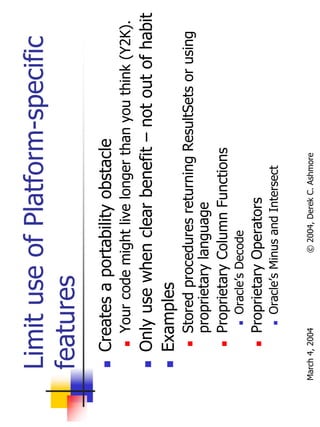 Limit use of Platform-specific
  features
       Creates a portability obstacle
           Your code might live longer than you think (Y2K).
       Only use when clear benefit – not out of habit
       Examples
           Stored procedures returning ResultSets or using
           proprietary language
           Proprietary Column Functions
                Oracle’s Decode
           Proprietary Operators
                Oracle’s Minus and Intersect

March 4, 2004              © 2004, Derek C. Ashmore
 