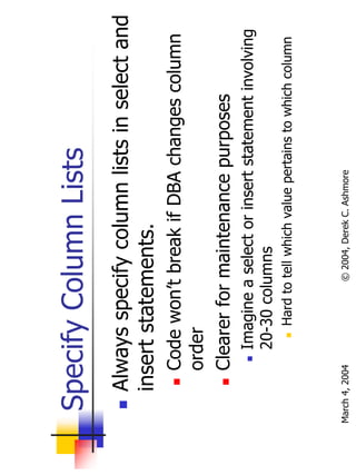 Specify Column Lists
       Always specify column lists in select and
       insert statements.
           Code won’t break if DBA changes column
           order
           Clearer for maintenance purposes
                Imagine a select or insert statement involving
                20-30 columns
                   Hard to tell which value pertains to which column



March 4, 2004             © 2004, Derek C. Ashmore
 