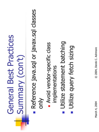 General Best Practices
  Summary (con’t)
       Reference java.sql or javax.sql classes
       only
           Avoid vendor-specific class
           implementations
       Utilize statement batching
       Utilize query fetch sizing



March 4, 2004         © 2004, Derek C. Ashmore
 