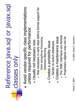 Reference java.sql or javax.sql
  classes only
       Avoid vendor-specific class implementations
       unless required for performance
           Usually not necessary now
                Was necessary in early days before formal support for
                    Fetch sizing/Array Processing
                    Statement Batching
           Creates a portability issue
                Harder to switch databases
           Creates a maintenance issue
                The JDBC interfaces are familiar
                Proprietary objects may not be


March 4, 2004               © 2004, Derek C. Ashmore
 