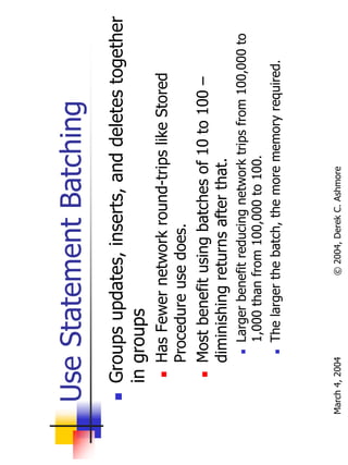 Use Statement Batching
       Groups updates, inserts, and deletes together
       in groups
           Has Fewer network round-trips like Stored
           Procedure use does.
           Most benefit using batches of 10 to 100 –
           diminishing returns after that.
                Larger benefit reducing network trips from 100,000 to
                1,000 than from 100,000 to 100.
                The larger the batch, the more memory required.



March 4, 2004              © 2004, Derek C. Ashmore
 