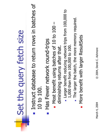 Set the query fetch size
       Instruct database to return rows in batches of
       10 to 100.
       Has Fewer network round-trips
           Most benefit using batches of 10 to 100 –
           diminishing returns after that.
                Larger benefit reducing network trips from 100,000 to
                1,000 than from 100,000 to 100.
                The larger the batch, the more memory required.
           More benefit with larger ResultSets


March 4, 2004              © 2004, Derek C. Ashmore
 