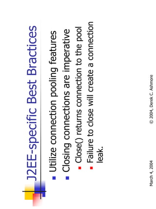 J2EE-specific Best Bractices
       Utilize connection pooling features
       Closing connections are imperative
           Close() returns connection to the pool
           Failure to close will create a connection
           leak.




March 4, 2004         © 2004, Derek C. Ashmore
 